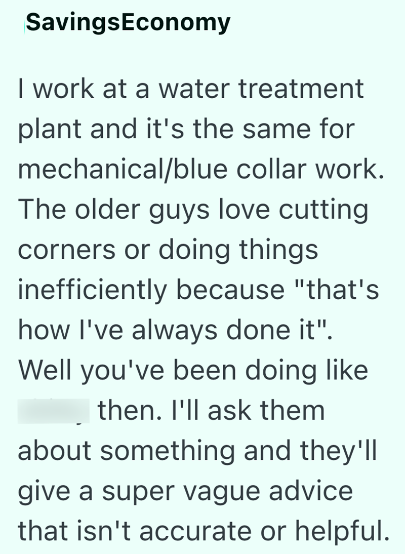 SavingsEconomy I work at a water treatment plant and it's the same for mechanical/blue collar work. The older guys love cutting corners or doing things inefficiently because "that's how I've always done it". Well you've been doing like then. I'll ask them about something and they'll give a super vague advice that isn't accurate or helpful.