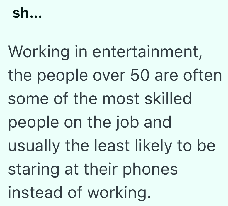 sh... Working in entertainment, the people over 50 are often some of the most skilled people on the job and usually the least likely to be staring at their phones instead of working.