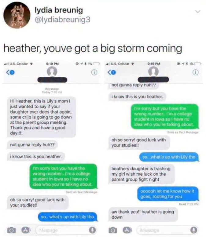 lydia breunig @lydiabreunig3 heather, youve got a big storm coming U.S. Cellular 9:19 PM 0 U.S. Cellular 9:19 PM @ 1% iMessage Today 7:10 PM Hi Heather, this is Lily's mom I just wanted to say if your daughter ever does that again, some crop is going to go down at the parent group meeting. Thank you and have a good day!!!! not gunna reply huh?? i know this is you heather. I'm sorry but you have the wrong number. I'm a college student in lowa so I have no idea who you're talking about. Sent as Te