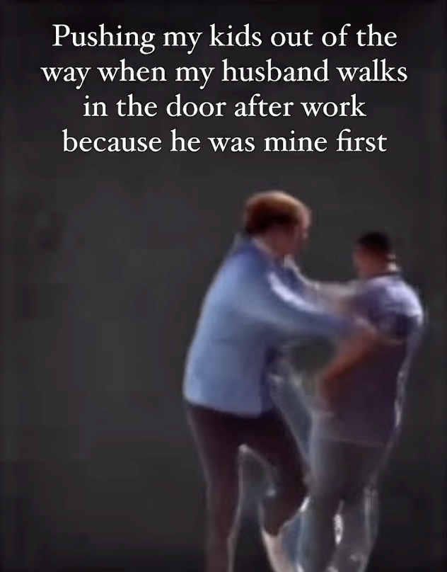 Pushing my kids out of the way when my husband walks in the door after work because he was mine first