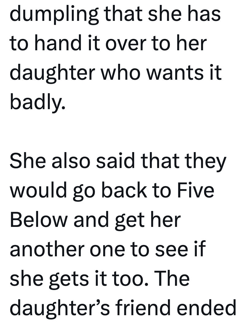 dumpling that she has to hand it over to her daughter who wants it badly. She also said that they would go back to Five Below and get her another one to see if she gets it too. The daughter's friend ended