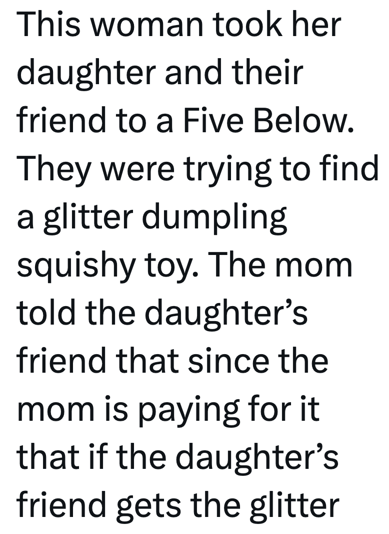 This woman took her daughter and their friend to a Five Below. They were trying to find a glitter dumpling squishy toy. The mom told the daughter's friend that since the mom is paying for it that if the daughter's friend gets the glitter