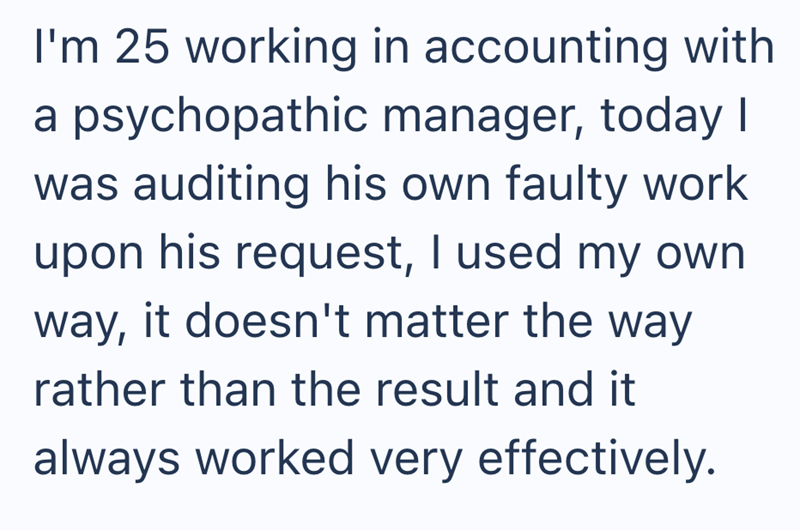 I'm 25 working in accounting with a psychopathic manager, today I was auditing his own faulty work upon his request, I used my own way, it doesn't matter the way rather than the result and it always worked very effectively.