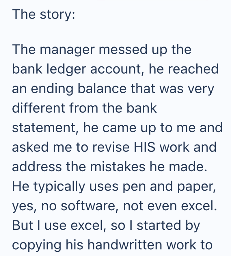 The story: The manager messed up the bank ledger account, he reached an ending balance that was very different from the bank statement, he came up to me and asked me to revise HIS work and address the mistakes he made. He typically uses pen and paper, yes, no software, not even excel. But I use excel, so I started by copying his handwritten work to