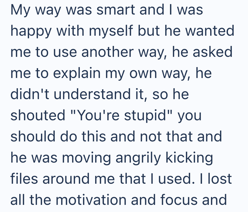 My way was smart and I was happy with myself but he wanted me to use another way, he asked me to explain my own way, he didn't understand it, so he shouted "You're stupid" you should do this and not that and he was moving angrily kicking files around me that I used. I lost all the motivation and focus and