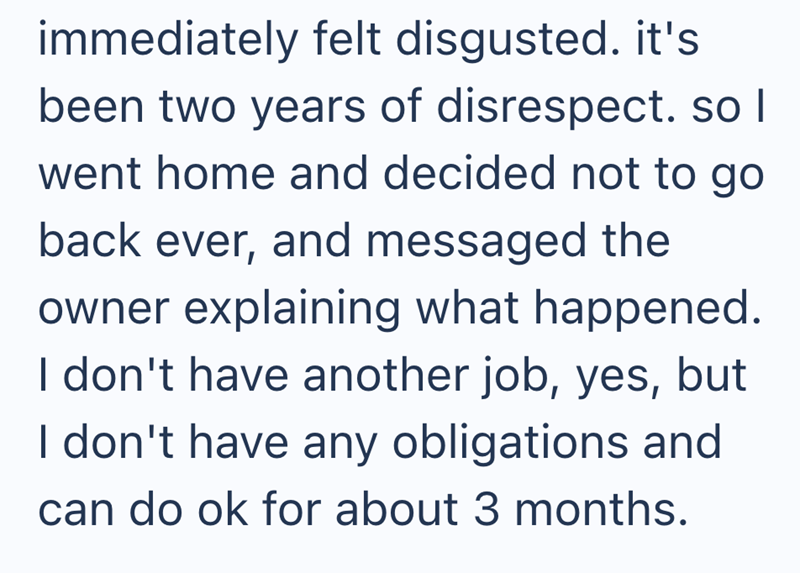 immediately felt disgusted. it's been two years of disrespect. so I went home and decided not to go back ever, and messaged the owner explaining what happened. I don't have another job, yes, but I don't have any obligations and can do ok for about 3 months.