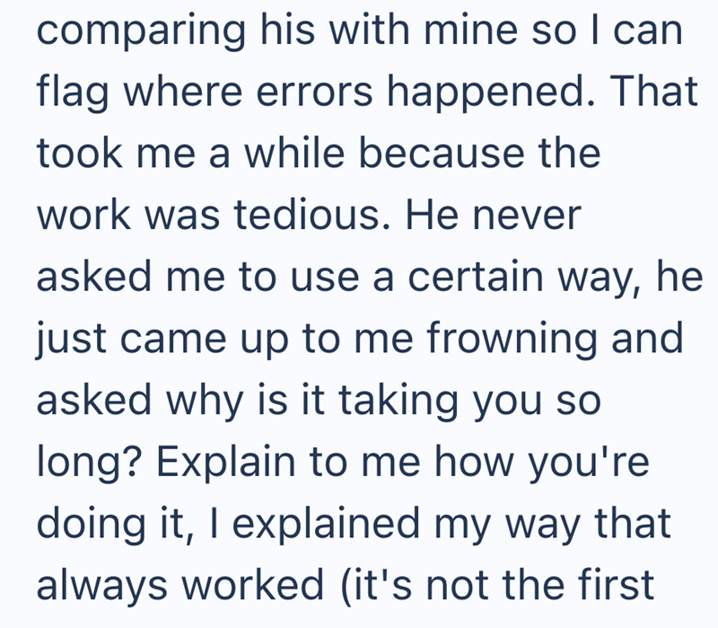 comparing his with mine so I can flag where errors happened. That took me a while because the work was tedious. He never asked me to use a certain way, he just came up to me frowning and asked why is it taking you so long? Explain to me how you're doing it, I explained my way that always worked (it's not the first