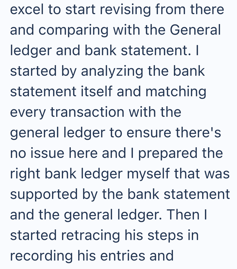 excel to start revising from there and comparing with the General ledger and bank statement. I started by analyzing the bank statement itself and matching every transaction with the general ledger to ensure there's no issue here and I prepared the right bank ledger myself that was supported by the bank statement and the general ledger. Then I started retracing his steps in recording his entries and