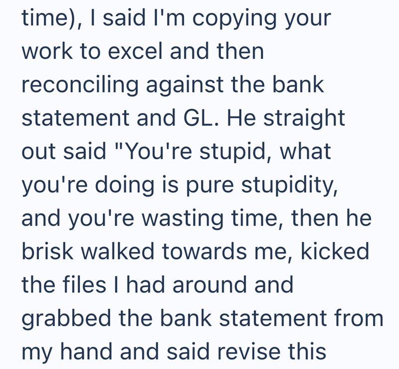time), I said I'm copying your work to excel and then reconciling against the bank statement and GL. He straight out said "You're stupid, what you're doing is pure stupidity, and you're wasting time, then he brisk walked towards me, kicked the files I had around and grabbed the bank statement from my hand and said revise this