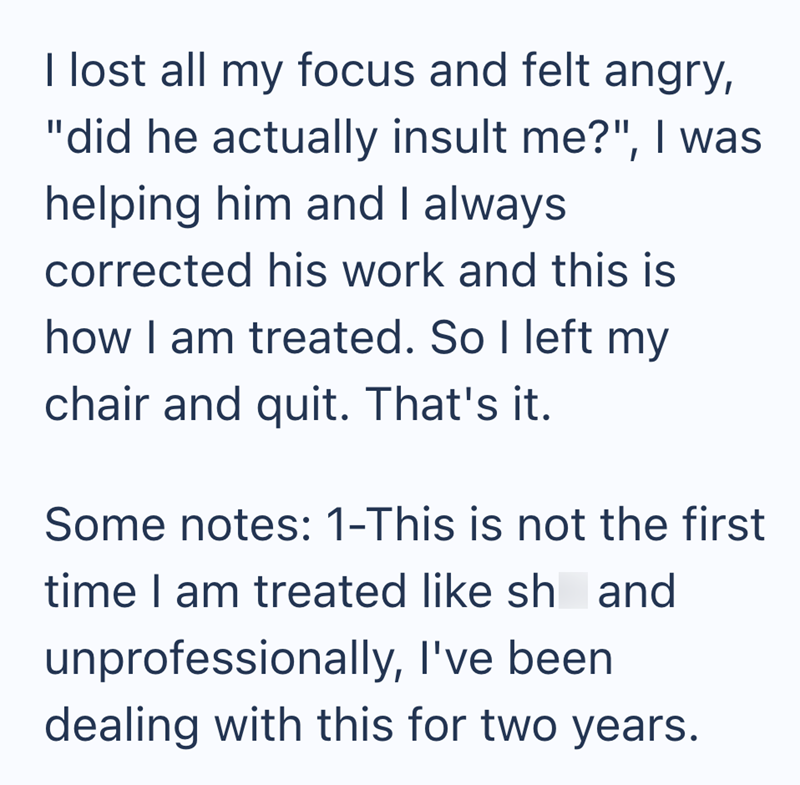 I lost all my focus and felt angry, "did he actually insult me?", I was helping him and I always corrected his work and this is how I am treated. So I left my chair and quit. That's it. Some notes: 1-This is not the first time I am treated like sh and unprofessionally, I've been dealing with this for two years.