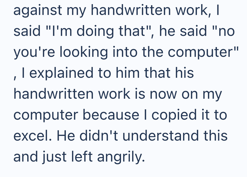 against my handwritten work, I said "I'm doing that", he said "no you're looking into the computer" , I explained to him that his handwritten work is now on my computer because I copied it to excel. He didn't understand this and just left angrily.