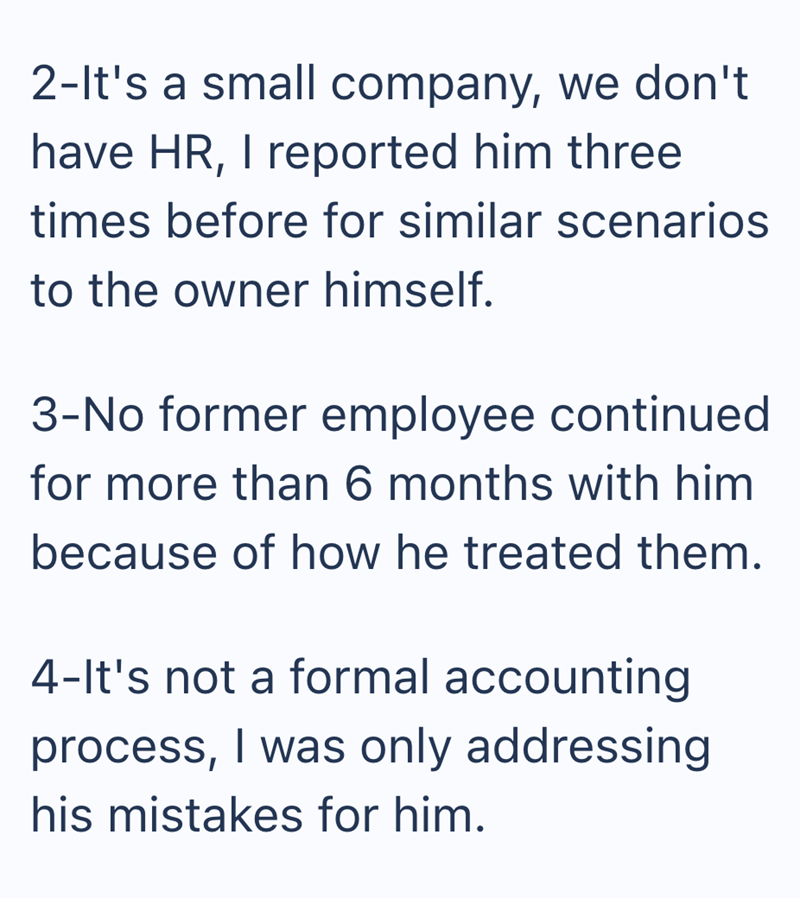 2-It's a small company, we don't have HR, I reported him three times before for similar scenarios to the owner himself. 3-No former employee continued for more than 6 months with him because of how he treated them. 4-It's not a formal accounting process, I was only addressing his mistakes for him.