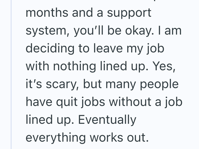months and a support system, you'll be okay. I am deciding to leave my job with nothing lined up. Yes, it's scary, but many people have quit jobs without a job lined up. Eventually everything works out.
