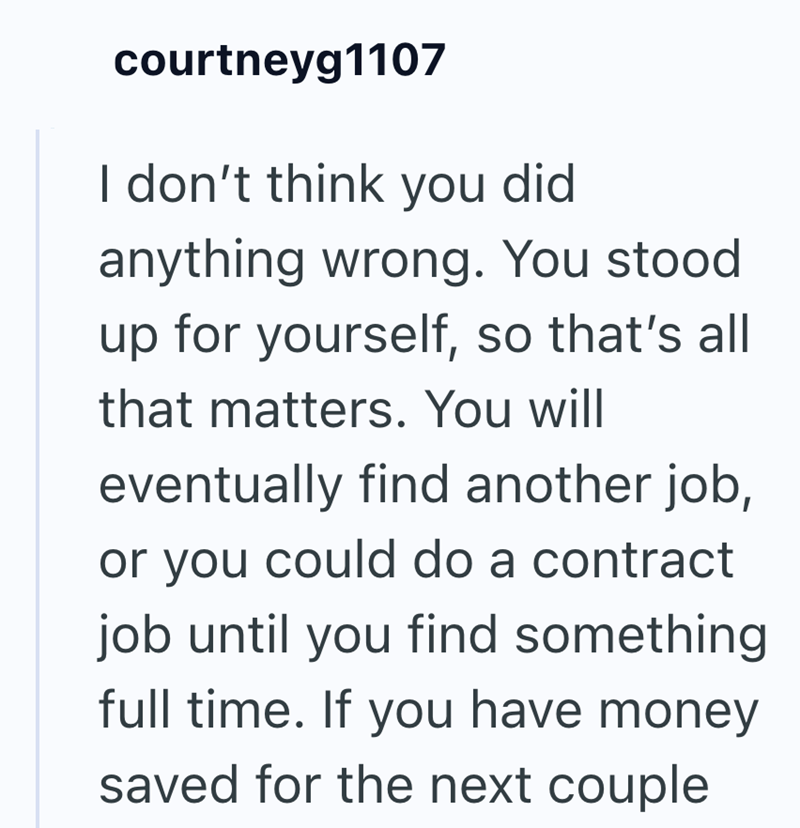 courtneyg1107 I don't think you did anything wrong. You stood up for yourself, so that's all that matters. You will eventually find another job, or you could do a contract job until you find something full time. If you have money saved for the next couple