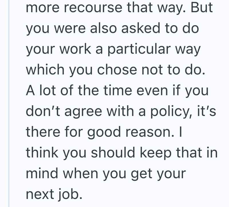 more recourse that way. But you were also asked to do your work a particular way which you chose not to do. A lot of the time even if you don't agree with a policy, it's there for good reason. I think you should keep that in mind when you get your next job.