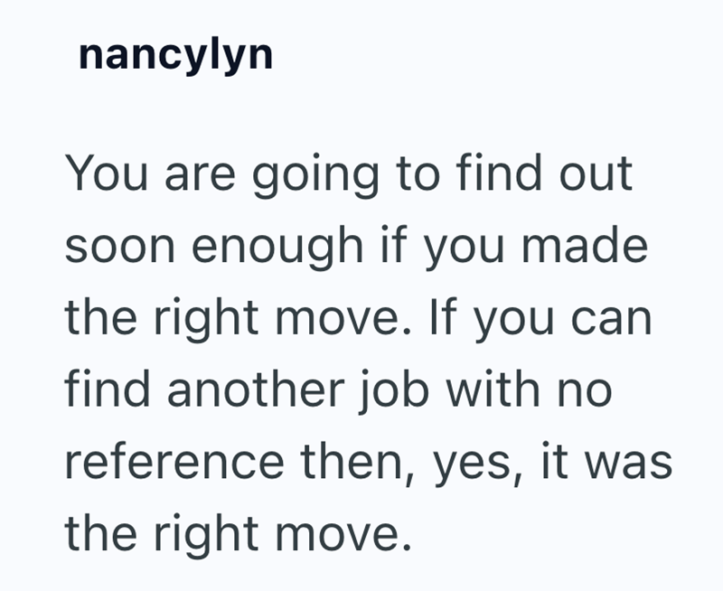 nancylyn You are going to find out soon enough if you made the right move. If you can find another job with no reference then, yes, it was the right move.