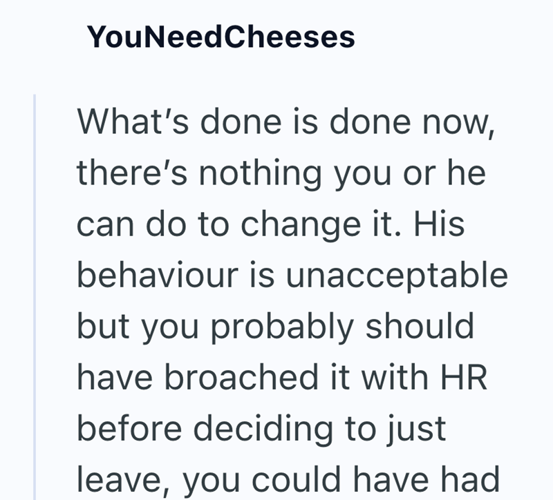 YouNeedCheeses What's done is done now, there's nothing you or he can do to change it. His behaviour is unacceptable but you probably should have broached it with HR before deciding to just leave, you could have had