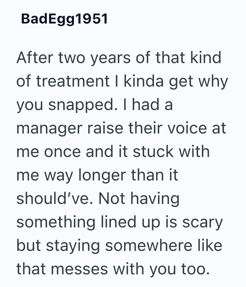 BadEgg1951 After two years of that kind of treatment I kinda get why you snapped. I had a manager raise their voice at me once and it stuck with me way longer than it should've. Not having something lined up is scary but staying somewhere like that messes with you too.