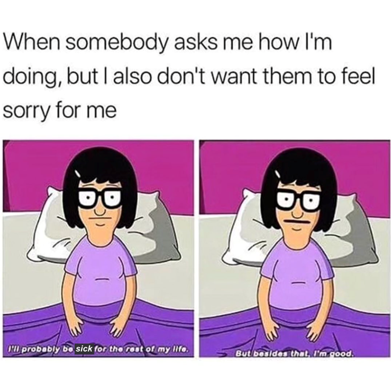 When somebody asks me how I'm doing, but I also don't want them to feel sorry for me I'll probably be sick for the rest of my life. But besides that, I'm good.