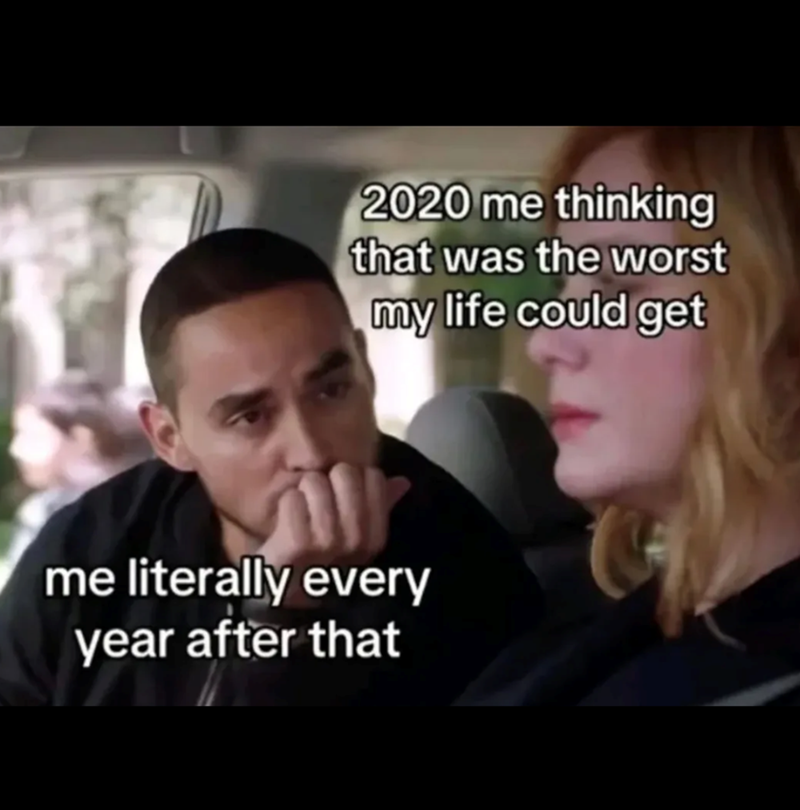 2020 me thinking that was the worst my life could get me literally every year after that
