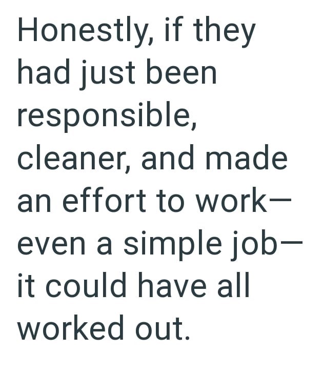Honestly, if they had just been responsible, cleaner, and made an effort to work- even a simple job- it could have all worked out.