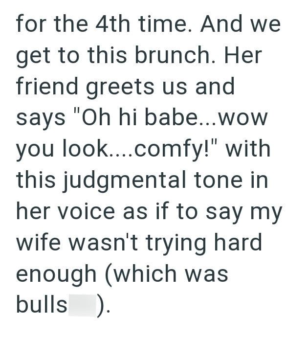 for the 4th time. And we get to this brunch. Her friend greets us and says "Oh hi babe...wow you look....comfy!" with this judgmental tone in her voice as if to say my wife wasn't trying hard enough (which was bulls ).