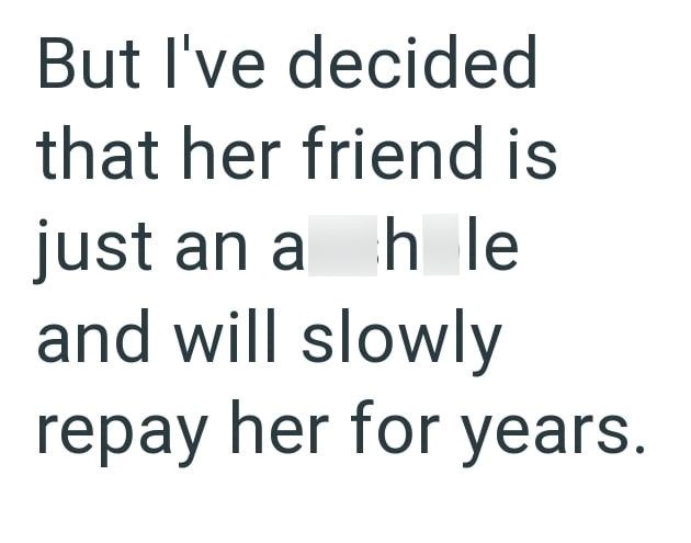 But I've decided that her friend is just an a h le and will slowly repay her for years.