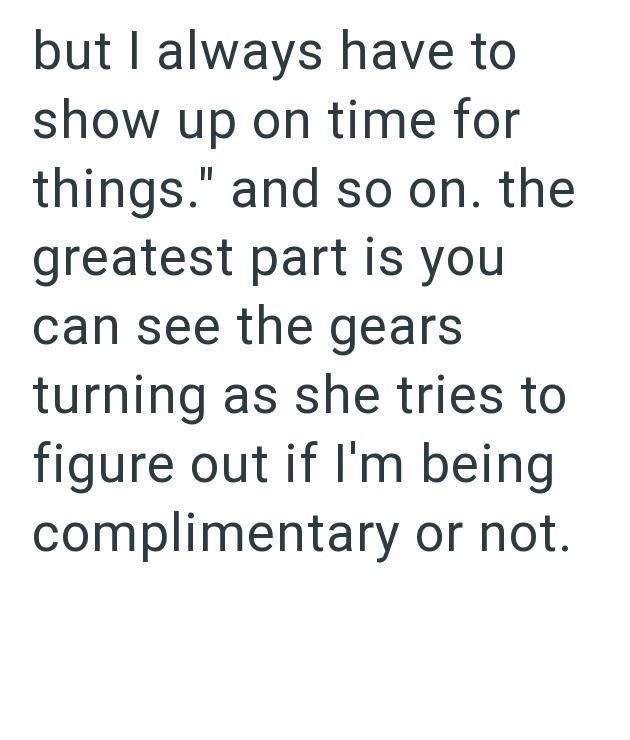 but I always have to show up on time for things." and so on. the greatest part is you can see the gears turning as she tries to figure out if I'm being complimentary or not.