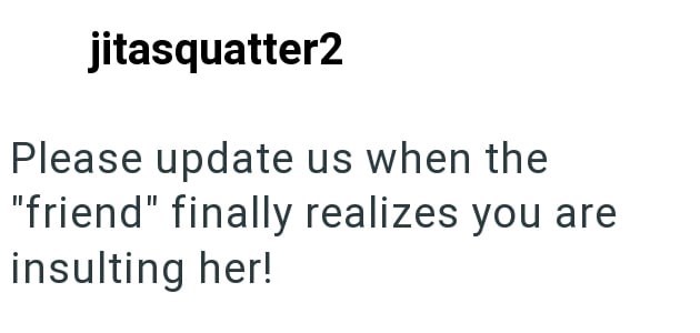 jitasquatter2 Please update us when the "friend" finally realizes you are insulting her!