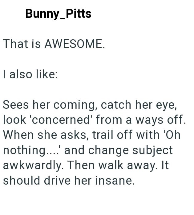 Bunny_Pitts That is AWESOME. I also like: Sees her coming, catch her eye, look 'concerned' from a ways off. When she asks, trail off with 'Oh nothing.... and change subject awkwardly. Then walk away. It should drive her insane.