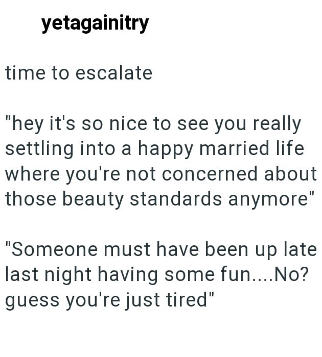 yetagainitry time to escalate "hey it's so nice to see you really settling into a happy married life where you're not concerned about those beauty standards anymore" "Someone must have been up late last night having some fun....No? guess you're just tired"