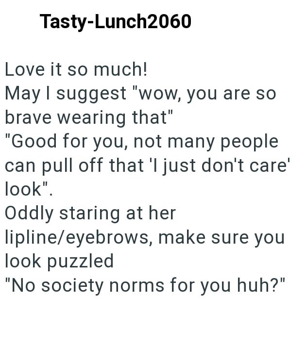 Tasty-Lunch2060 Love it so much! May I suggest "wow, you are so brave wearing that" "Good for you, not many people can pull off that 'I just don't care' look". Oddly staring at her lipline/eyebrows, make sure you look puzzled "No society norms for you huh?"