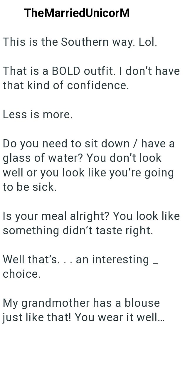 TheMarried UnicorM This is the Southern way. Lol. That is a BOLD outfit. I don't have that kind of confidence. Less is more. Do you need to sit down / have a glass of water? You don't look well or you look like you're going to be sick. Is your meal alright? You look like something didn't taste right. Well that's... an interesting _ choice. My grandmother has a blouse just like that! You wear it well...