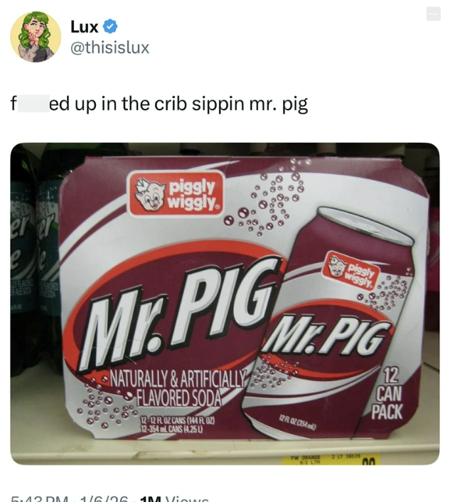Lux @thisislux f ed up in the crib sippin mr. pig piggly wiggly er er Piggly wiggly RALE STOK Mr.PIG NATURALLY & ARTIFICIALLY FLAVORED SODA 12-12 FL OZ CANS (144 FL02) 12-354ml CANS (4.25 L) Mr.PIG 12 FL 02 (354) 12 CAN PACK 5.42 DM 1/6/36 1M Views PW ORANGE 8/2 LTR 2 LT 38538 00
