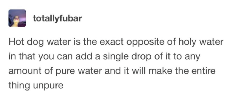 totallyfubar Hot dog water is the exact opposite of holy water in that you can add a single drop of it to any amount of pure water and it will make the entire thing unpure