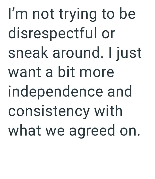 I'm not trying to be disrespectful or sneak around. I just want a bit more independence and consistency with what we agreed on.