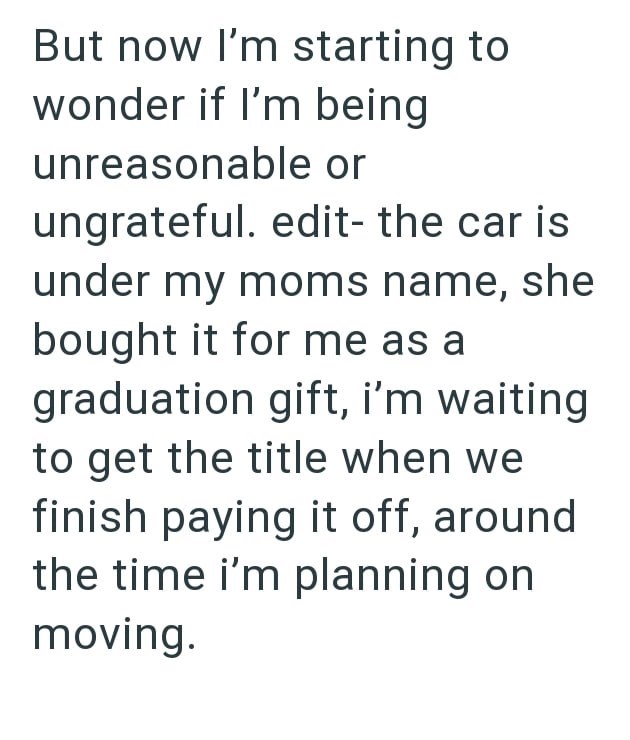But now I'm starting to wonder if I'm being unreasonable or ungrateful. edit- the car is under my moms name, she bought it for me as a graduation gift, i'm waiting to get the title when we finish paying it off, around the time i'm planning on moving.