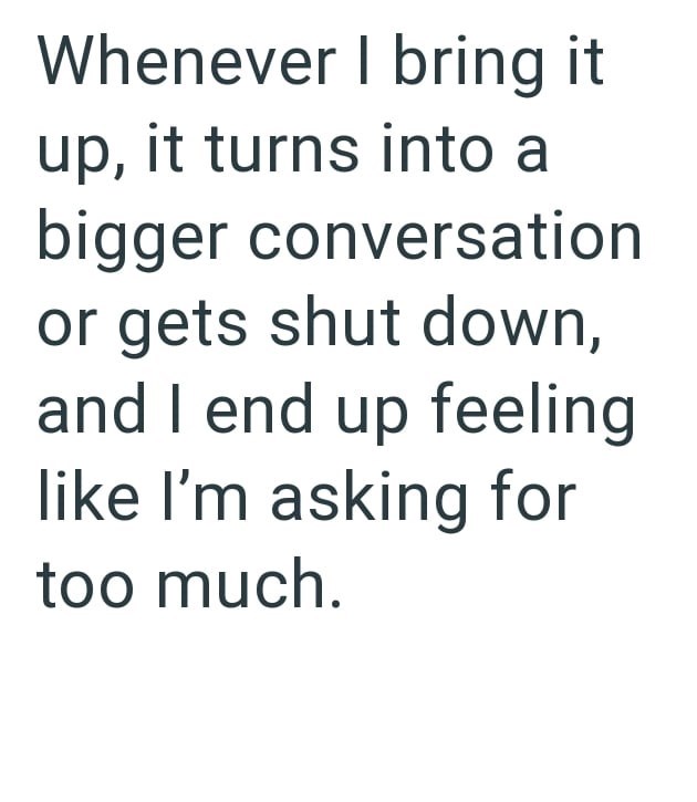 Whenever I bring it up, it turns into a bigger conversation or gets shut down, and I end up feeling like I'm asking for too much.