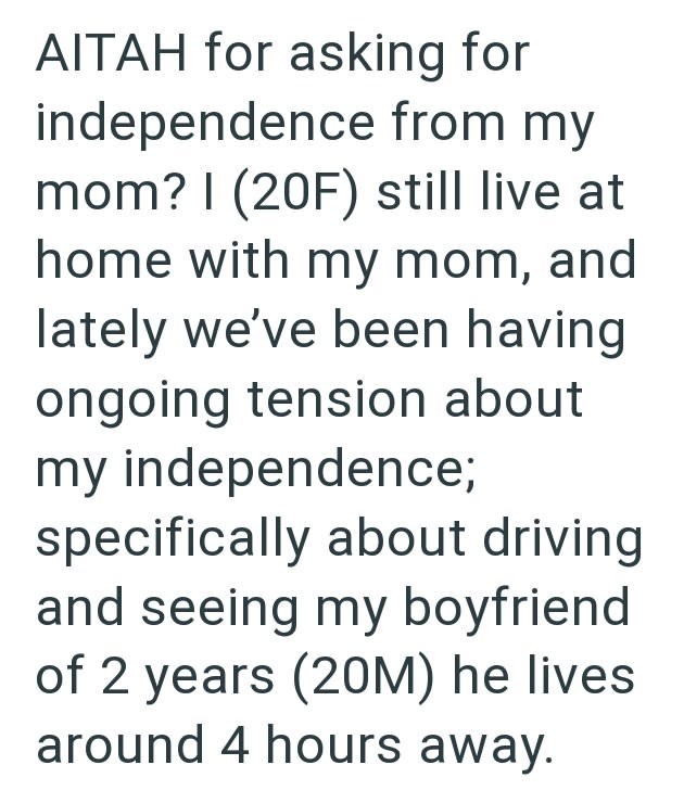 AITAH for asking for independence from my mom? I (20F) still live at home with my mom, and lately we've been having ongoing tension about my independence; specifically about driving and seeing my boyfriend of 2 years (20M) he lives. around 4 hours away.