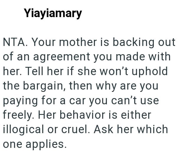 Yiayiamary NTA. Your mother is backing out of an agreement you made with her. Tell her if she won't uphold the bargain, then why are you paying for a car you can't use freely. Her behavior is either illogical or cruel. Ask her which one applies.