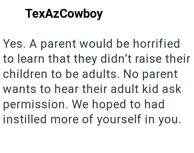 TexAzCowboy Yes. A parent would be horrified to learn that they didn't raise their children to be adults. No parent wants to hear their adult kid ask permission. We hoped to had instilled more of yourself in you.