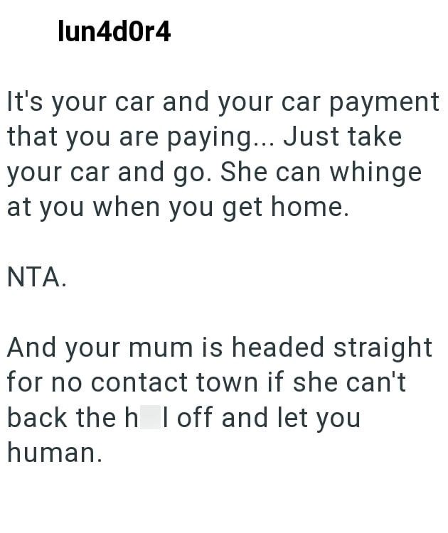 lun4d0r4 It's your car and your car payment that you are paying... Just take your car and go. She can whinge at you when you get home. NTA. And your mum is headed straight for no contact town if she can't back the h I off and let you human.