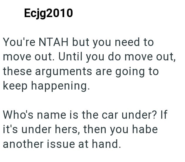 Ecjg2010 You're NTAH but you need to move out. Until you do move out, these arguments are going to keep happening. Who's name is the car under? If it's under hers, then you habe another issue at hand.