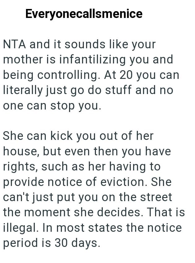 Everyonecallsmenice NTA and it sounds like your mother is infantilizing you and being controlling. At 20 you can literally just go do stuff and no one can stop you. She can kick you out of her house, but even then you have rights, such as her having to provide notice of eviction. She can't just put you on the street the moment she decides. That is illegal. In most states the notice period is 30 days.