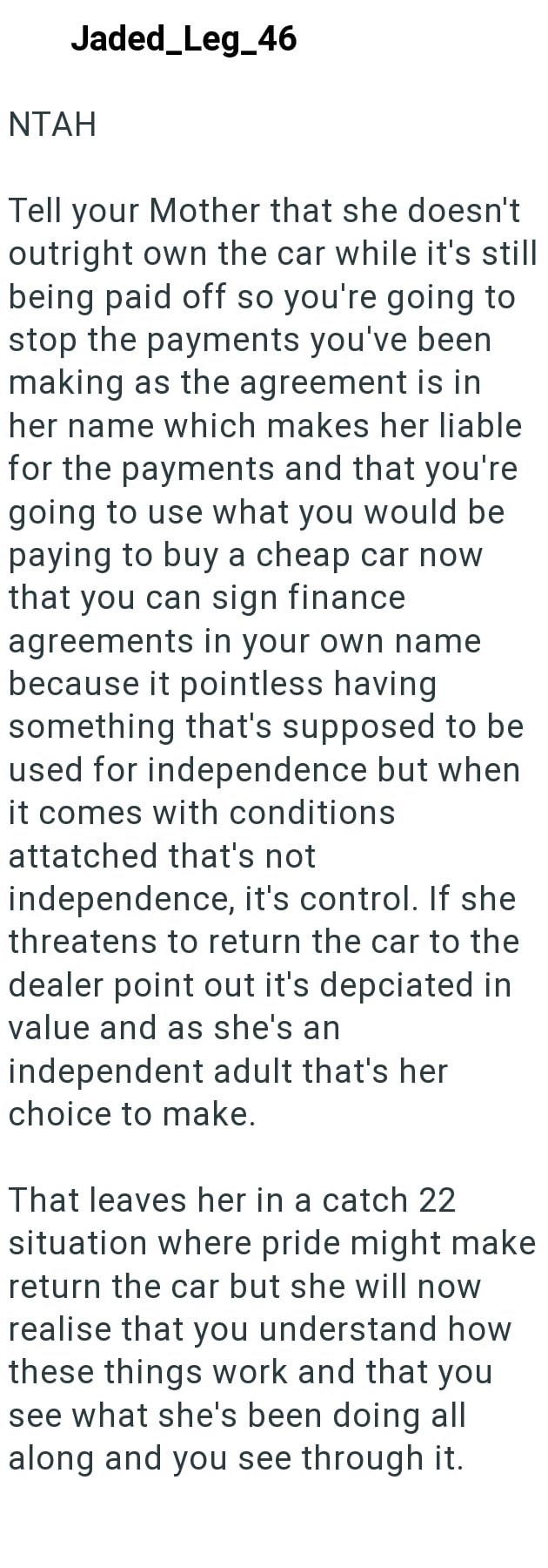 Jaded_Leg_46 NTAH Tell your Mother that she doesn't outright own the car while it's still being paid off so you're going to stop the payments you've been making as the agreement is in her name which makes her liable for the payments and that you're going to use what you would be paying to buy a cheap car now that you can sign finance agreements in your own name because it pointless having something that's supposed to be used for independence but when it comes with conditions attatched that's not