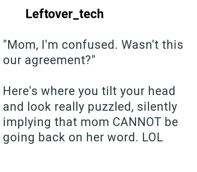 Leftover_tech "Mom, I'm confused. Wasn't this our agreement?" Here's where you tilt your head and look really puzzled, silently implying that mom CANNOT be going back on her word. LOL