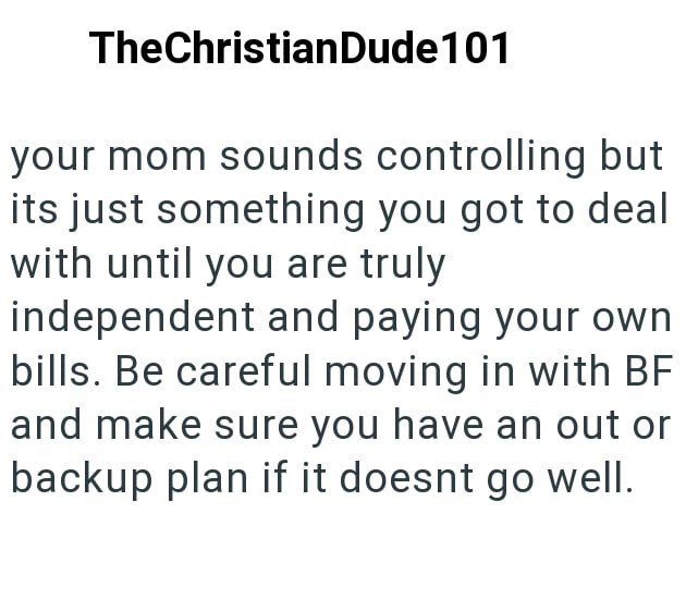 TheChristianDude101 your mom sounds controlling but its just something you got to deal with until you are truly independent and paying your own bills. Be careful moving in with BF and make sure you have an out or backup plan if it doesnt go well.