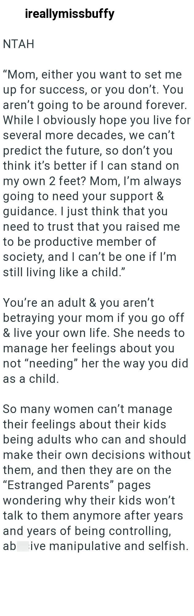 ireallymissbuffy NTAH "Mom, either you want to set me up for success, or you don't. You aren't going to be around forever. While I obviously hope you live for several more decades, we can't predict the future, so don't you think it's better if I can stand on my own 2 feet? Mom, I'm always going to need your support & guidance. I just think that you need to trust that you raised me to be productive member of society, and I can't be one if I'm still living like a child." You're an adult & you aren