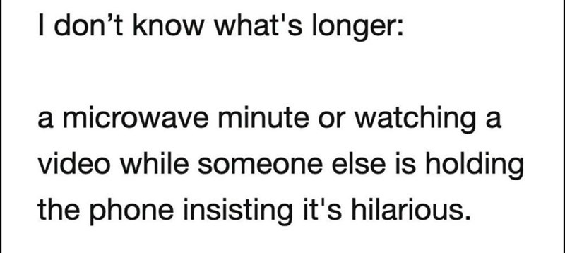 I don't know what's longer: a microwave minute or watching a video while someone else is holding the phone insisting it's hilarious.