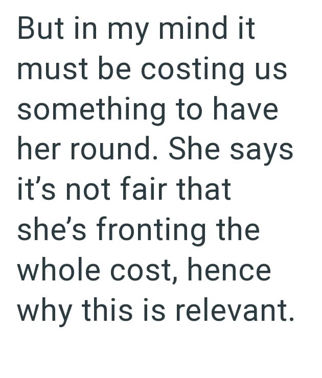 But in my mind it must be costing us something to have her round. She says it's not fair that she's fronting the whole cost, hence why this is relevant.